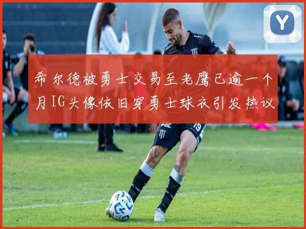 希尔德被勇士交易至老鹰已逾一个月IG头像依旧穿勇士球衣引发热议