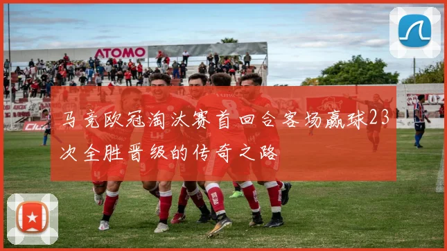 马竞欧冠淘汰赛首回合客场赢球23次全胜晋级的传奇之路