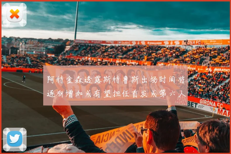 阿特金森透露斯特鲁斯出场时间将逐渐增加或有望担任首发或第六人