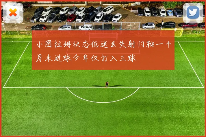 小图拉姆状态低迷丢失射门靴一个月未进球今年仅打入三球
