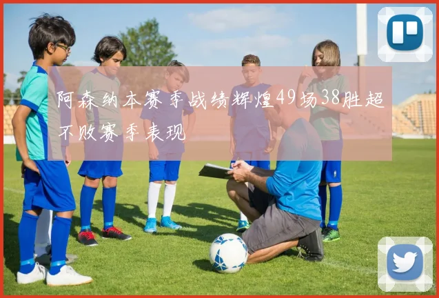 阿森纳本赛季战绩辉煌49场38胜超不败赛季表现