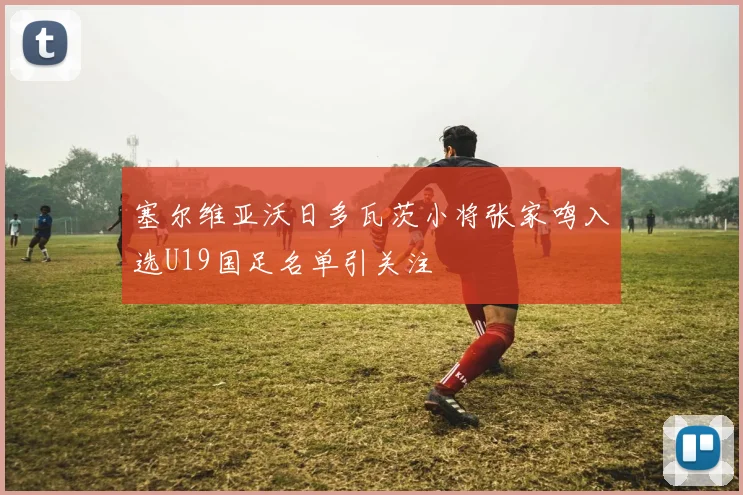 塞尔维亚沃日多瓦茨小将张家鸣入选U19国足名单引关注