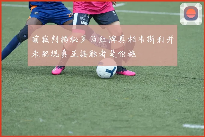 前裁判揭秘罗马红牌真相韦斯利并未犯规真正接触者是伦施