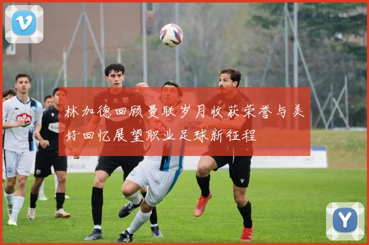 林加德回顾曼联岁月收获荣誉与美好回忆展望职业足球新征程