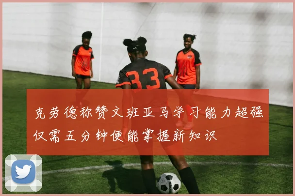克劳德称赞文班亚马学习能力超强仅需五分钟便能掌握新知识
